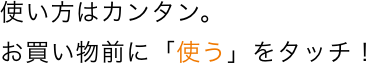 使い方はカンタン。お買いもの前に「使う」をタッチ！